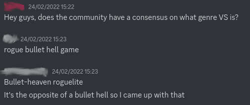 discord convo dated 24 february 2022.
        user 1: Hey guys, does the community have a consensus on what genre VS is?
        user 2: rogue bullet hell game
        user 3: Bullet-heaven roguelite
        It's the opposite of a bullet hell so I came up with that